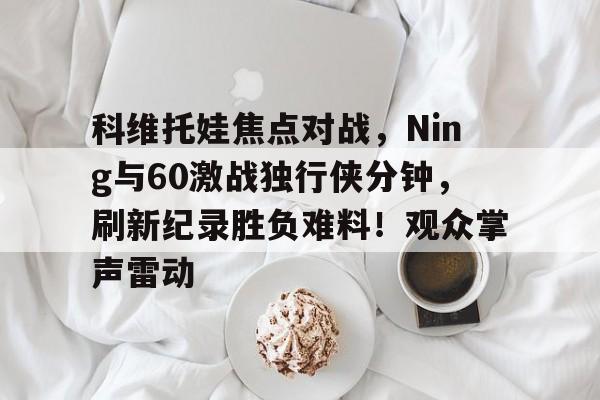 开云登录入口地址-科维托娃焦点对战，Ning与60激战独行侠分钟，刷新纪录胜负难料！观众掌声雷动-开云登录入口地址